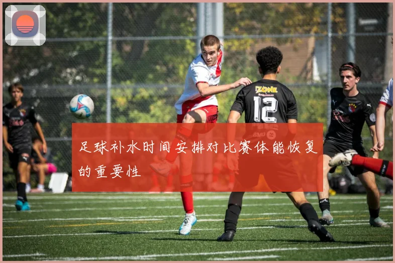 足球补水时间安排对比赛体能恢复的重要性